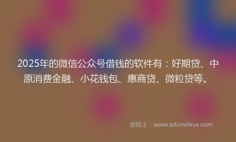 2025年的微信公众号借钱的软件有：好期贷、中原消费金融、小花钱包、惠商贷、微粒贷等。