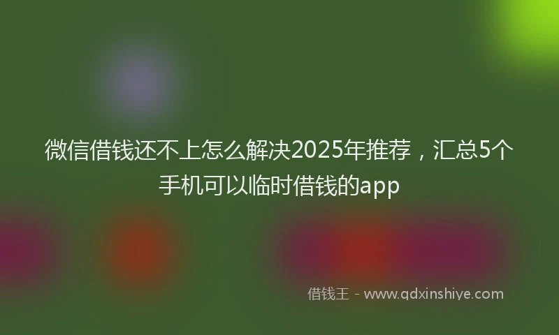 微信借钱还不上怎么解决2025年推荐，汇总5个手机可以临时借钱的app