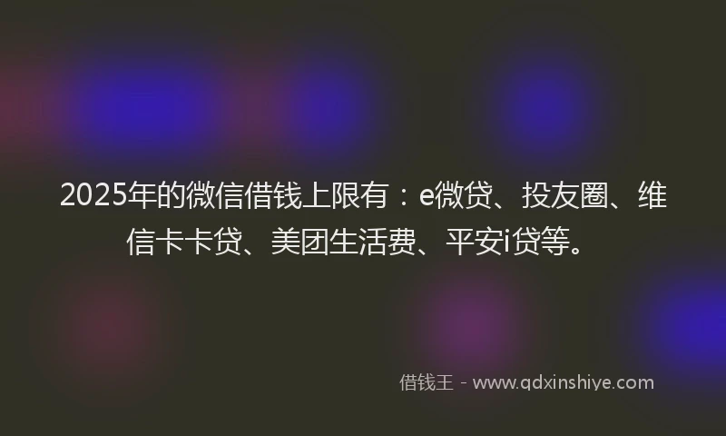2025年的微信借钱上限有：e微贷、投友圈、维信卡卡贷、美团生活费、平安i贷等。