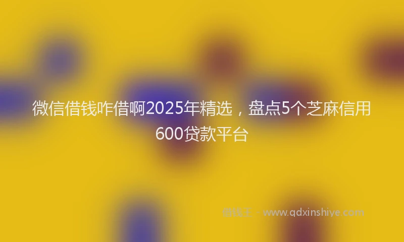 微信借钱咋借啊2025年精选，盘点5个芝麻信用600贷款平台