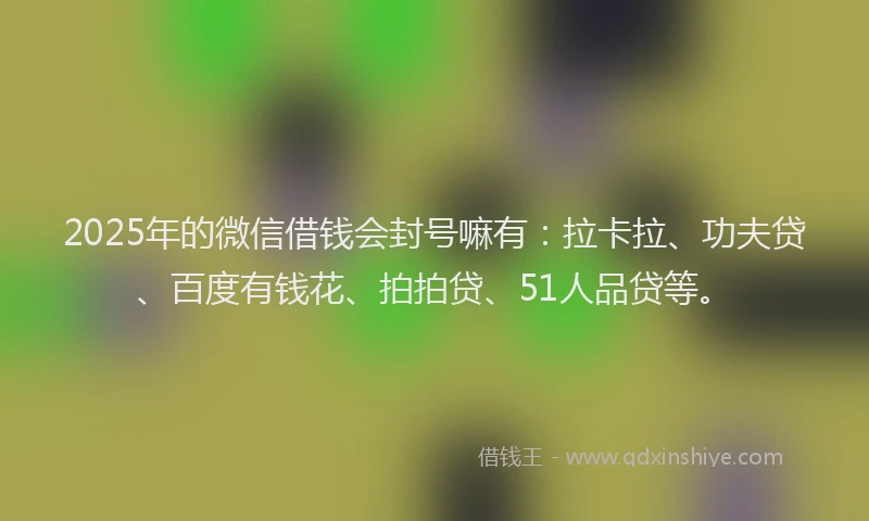 2025年的微信借钱会封号嘛有：拉卡拉、功夫贷、百度有钱花、拍拍贷、51人品贷等。