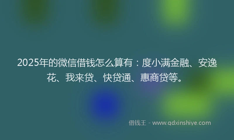 2025年的微信借钱怎么算有：度小满金融、安逸花、我来贷、快贷通、惠商贷等。