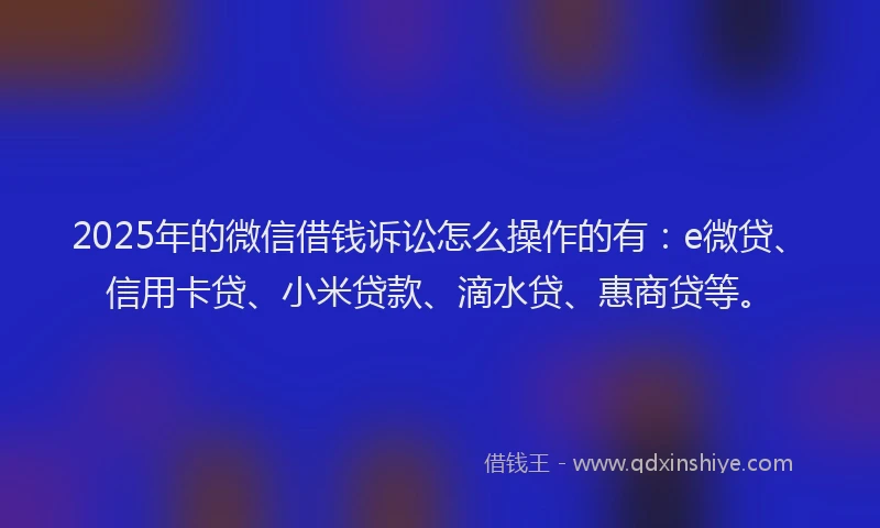 2025年的微信借钱诉讼怎么操作的有：e微贷、信用卡贷、小米贷款、滴水贷、惠商贷等。