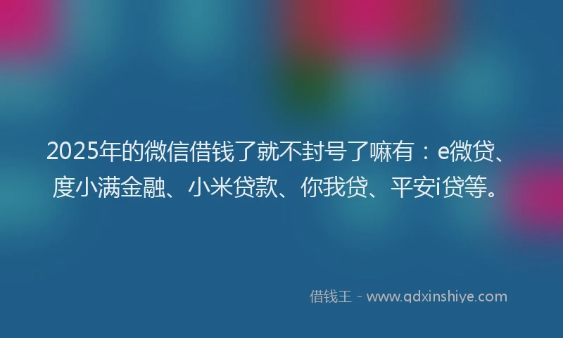 2025年的微信借钱了就不封号了嘛有：e微贷、度小满金融、小米贷款、你我贷、平安i贷等。