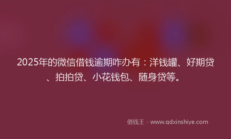 2025年的微信借钱逾期咋办有：洋钱罐、好期贷、拍拍贷、小花钱包、随身贷等。