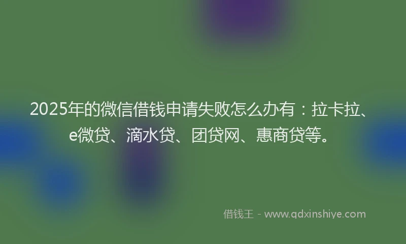 2025年的微信借钱申请失败怎么办有：拉卡拉、e微贷、滴水贷、团贷网、惠商贷等。
