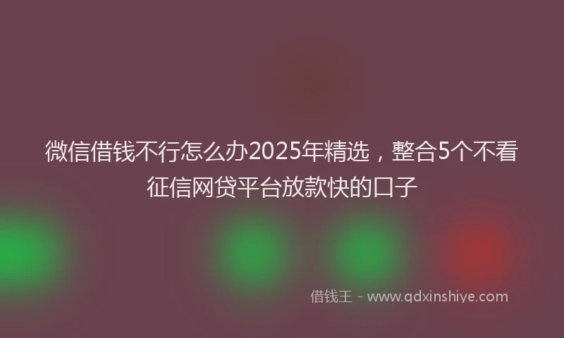微信借钱不行怎么办2025年精选，整合5个不看征信网贷平台放款快的口子
