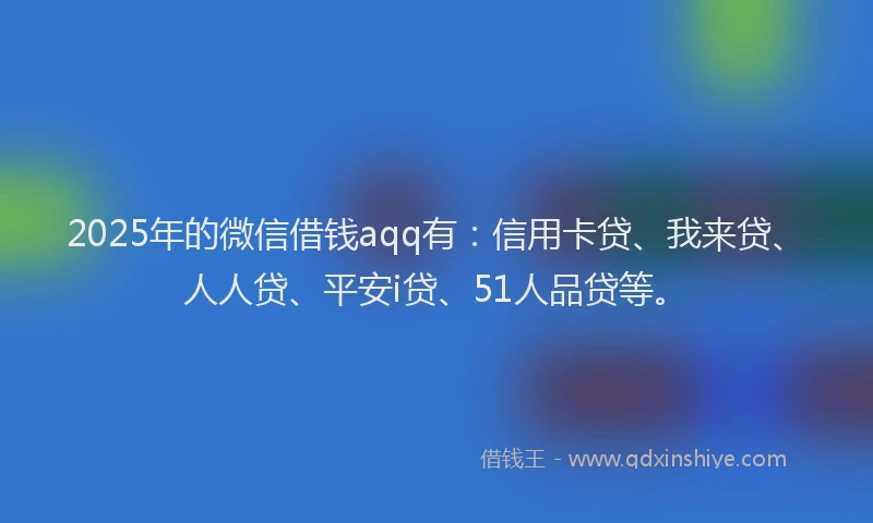 2025年的微信借钱aqq有：信用卡贷、我来贷、人人贷、平安i贷、51人品贷等。