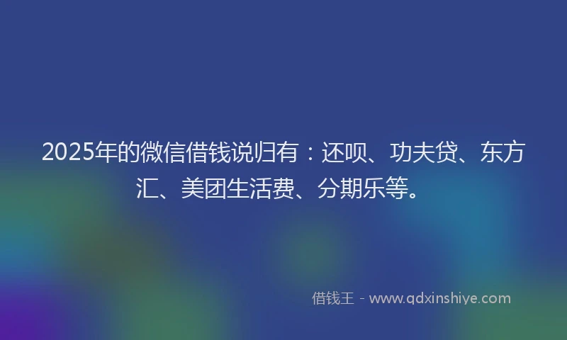 2025年的微信借钱说归有：还呗、功夫贷、东方汇、美团生活费、分期乐等。