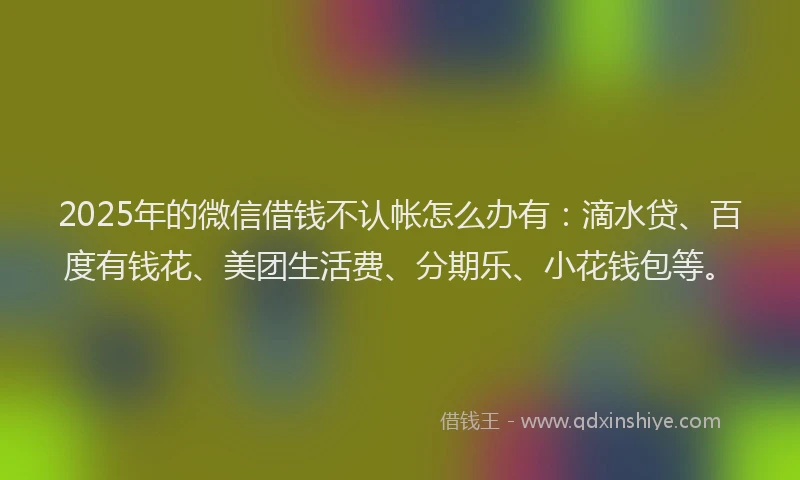 2025年的微信借钱不认帐怎么办有：滴水贷、百度有钱花、美团生活费、分期乐、小花钱包等。