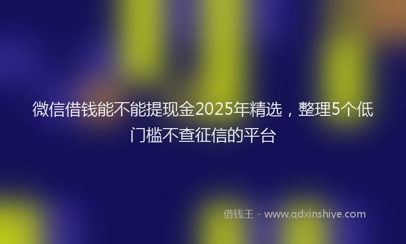 微信借钱能不能提现金2025年精选，整理5个低门槛不查征信的平台