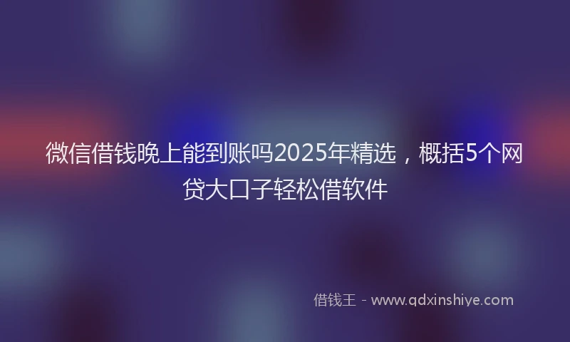 微信借钱晚上能到账吗2025年精选，概括5个网贷大口子轻松借软件