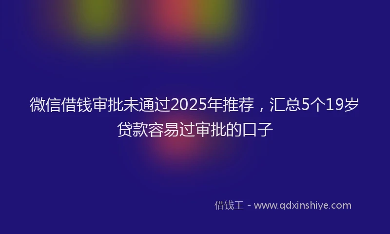 微信借钱审批未通过2025年推荐，汇总5个19岁贷款容易过审批的口子
