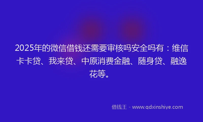 2025年的微信借钱还需要审核吗安全吗有：维信卡卡贷、我来贷、中原消费金融、随身贷、融逸花等。