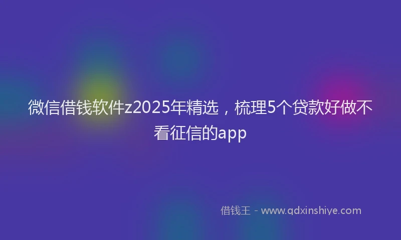 微信借钱软件z2025年精选，梳理5个贷款好做不看征信的app