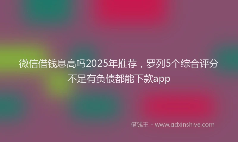 微信借钱息高吗2025年推荐，罗列5个综合评分不足有负债都能下款app