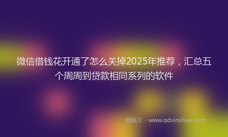 微信借钱花开通了怎么关掉2025年推荐，汇总五个周周到贷款相同系列的软件