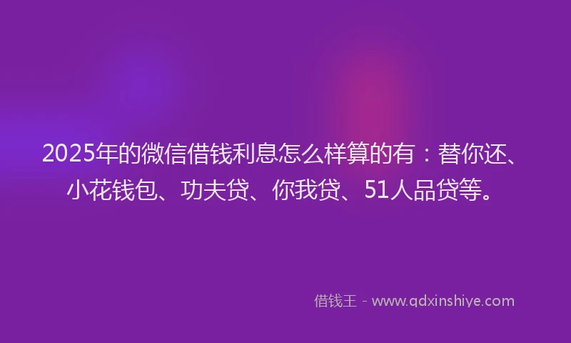 2025年的微信借钱利息怎么样算的有：替你还、小花钱包、功夫贷、你我贷、51人品贷等。