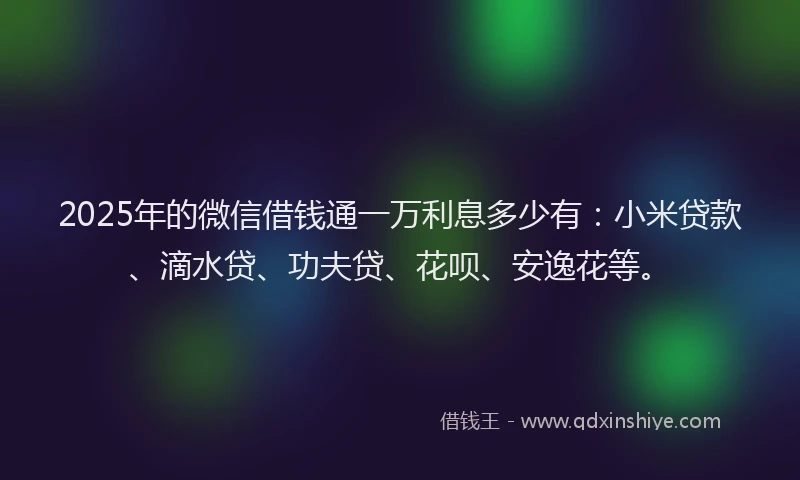 2025年的微信借钱通一万利息多少有：小米贷款、滴水贷、功夫贷、花呗、安逸花等。