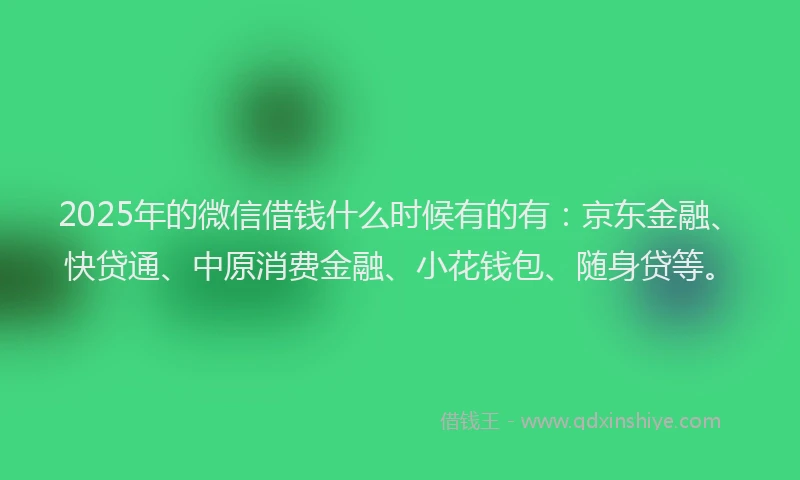 2025年的微信借钱什么时候有的有：京东金融、快贷通、中原消费金融、小花钱包、随身贷等。