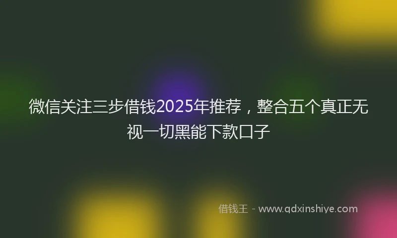 微信关注三步借钱2025年推荐，整合五个真正无视一切黑能下款口子