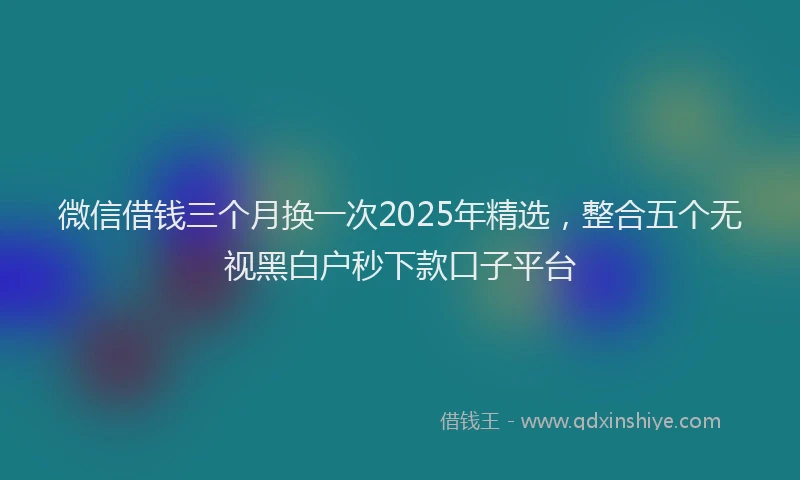 微信借钱三个月换一次2025年精选，整合五个无视黑白户秒下款口子平台