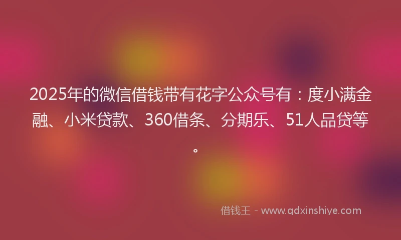 2025年的微信借钱带有花字公众号有：度小满金融、小米贷款、360借条、分期乐、51人品贷等。