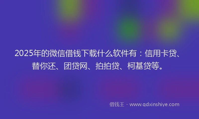 2025年的微信借钱下载什么软件有：信用卡贷、替你还、团贷网、拍拍贷、柯基贷等。