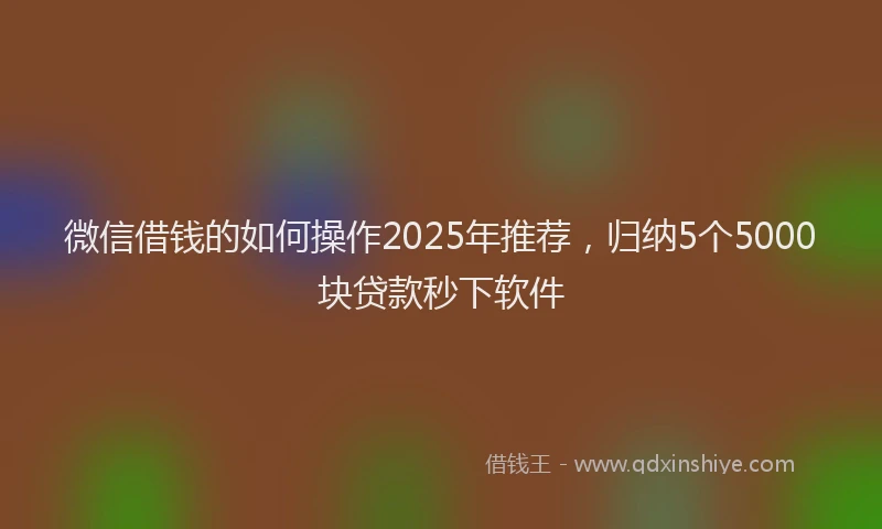 微信借钱的如何操作2025年推荐，归纳5个5000块贷款秒下软件