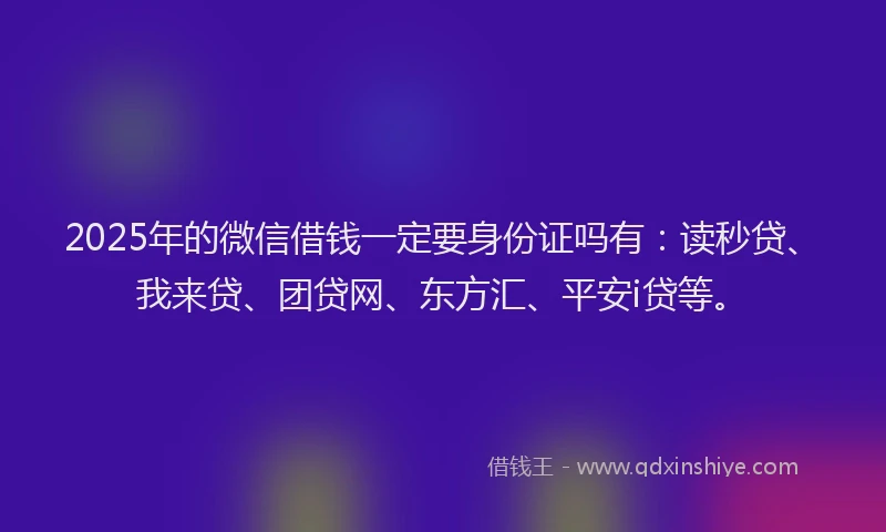 2025年的微信借钱一定要身份证吗有：读秒贷、我来贷、团贷网、东方汇、平安i贷等。