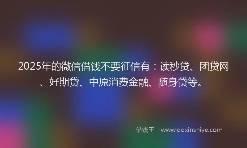 2025年的微信借钱不要征信有：读秒贷、团贷网、好期贷、中原消费金融、随身贷等。