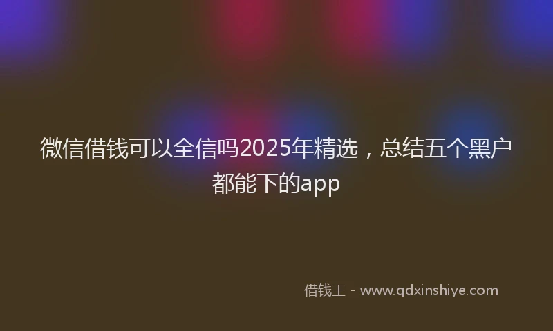 微信借钱可以全信吗2025年精选，总结五个黑户都能下的app