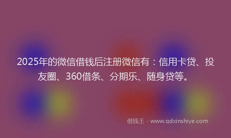 2025年的微信借钱后注册微信有：信用卡贷、投友圈、360借条、分期乐、随身贷等。