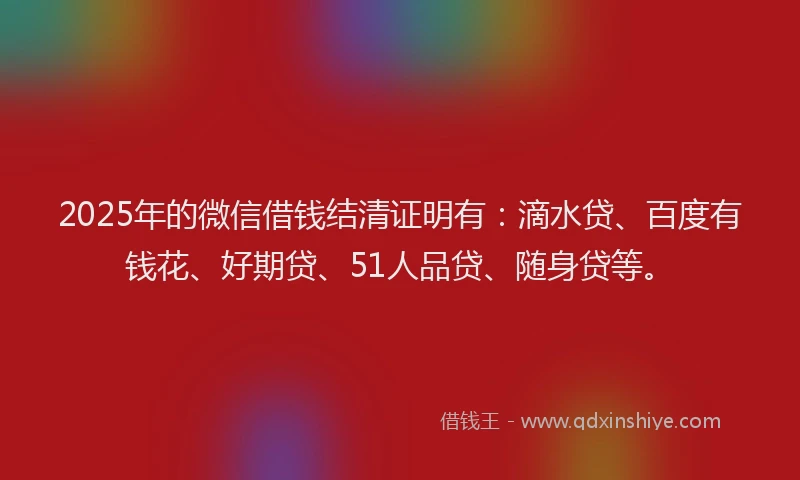 2025年的微信借钱结清证明有：滴水贷、百度有钱花、好期贷、51人品贷、随身贷等。