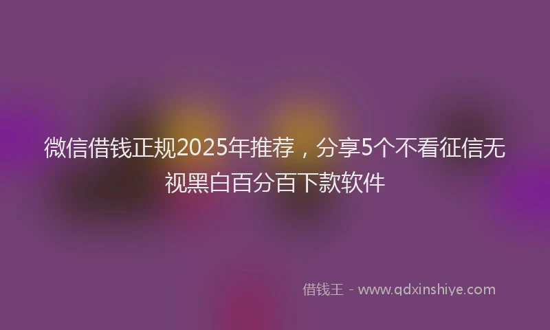 微信借钱正规2025年推荐，分享5个不看征信无视黑白百分百下款软件