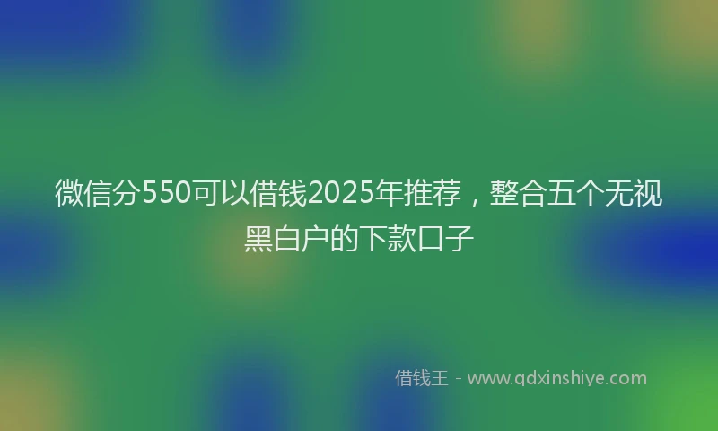 微信分550可以借钱2025年推荐，整合五个无视黑白户的下款口子