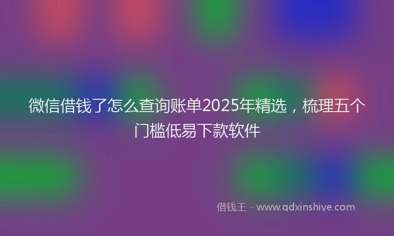 微信借钱了怎么查询账单2025年精选，梳理五个门槛低易下款软件