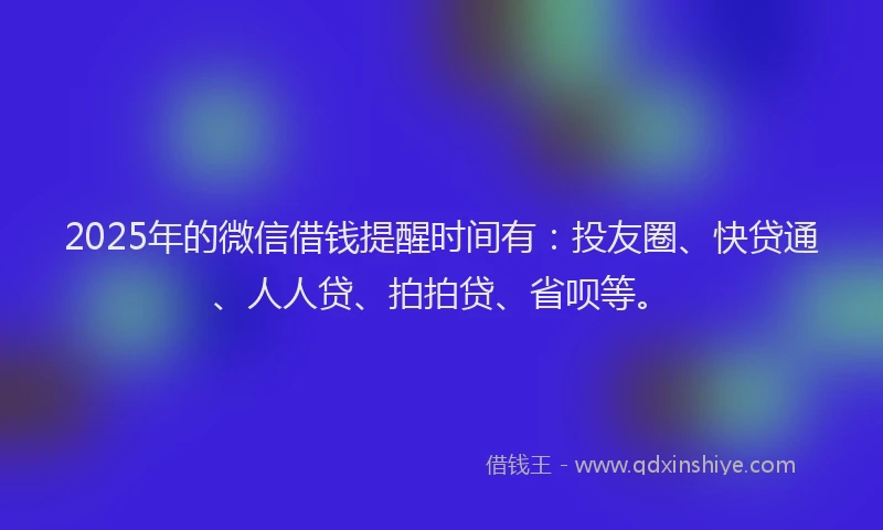 2025年的微信借钱提醒时间有：投友圈、快贷通、人人贷、拍拍贷、省呗等。