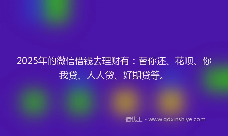 2025年的微信借钱去理财有：替你还、花呗、你我贷、人人贷、好期贷等。