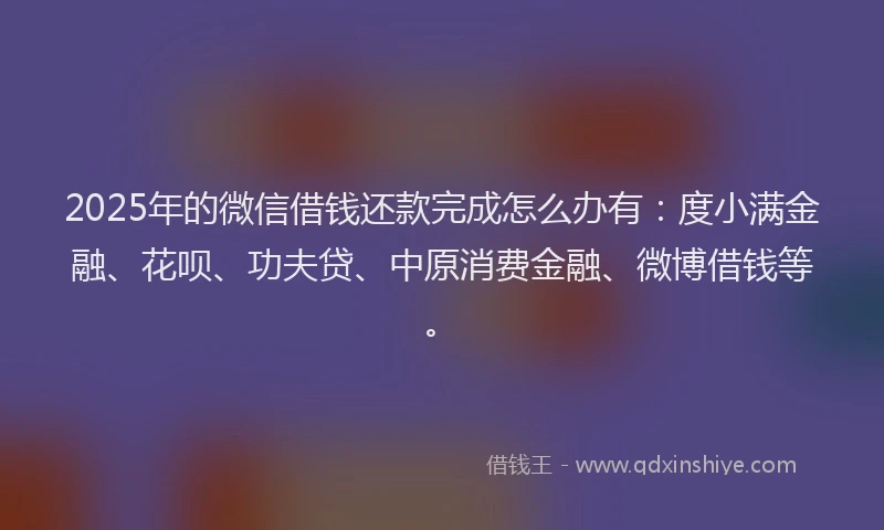 2025年的微信借钱还款完成怎么办有：度小满金融、花呗、功夫贷、中原消费金融、微博借钱等。