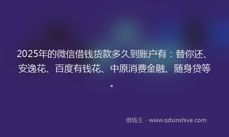 2025年的微信借钱货款多久到账户有：替你还、安逸花、百度有钱花、中原消费金融、随身贷等。