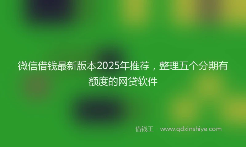 微信借钱最新版本2025年推荐，整理五个分期有额度的网贷软件