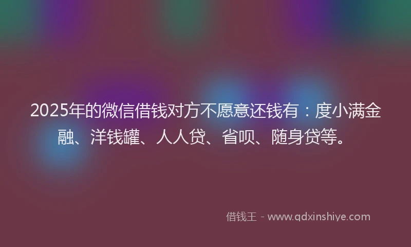 2025年的微信借钱对方不愿意还钱有：度小满金融、洋钱罐、人人贷、省呗、随身贷等。