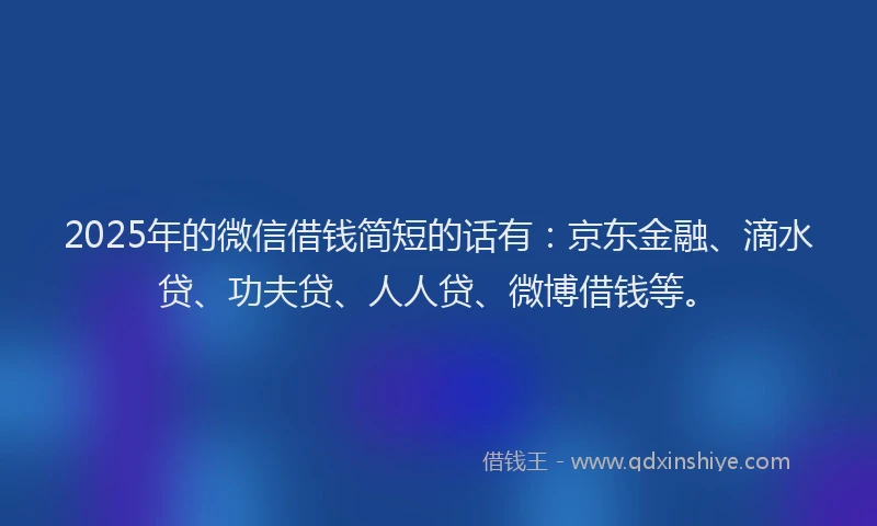 2025年的微信借钱简短的话有：京东金融、滴水贷、功夫贷、人人贷、微博借钱等。