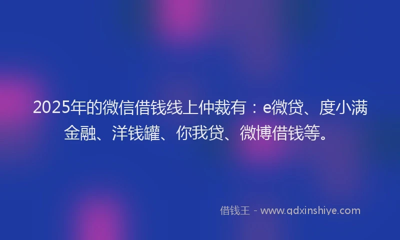 2025年的微信借钱线上仲裁有：e微贷、度小满金融、洋钱罐、你我贷、微博借钱等。