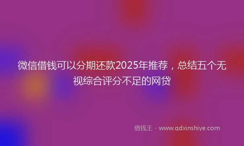 微信借钱可以分期还款2025年推荐，总结五个无视综合评分不足的网贷