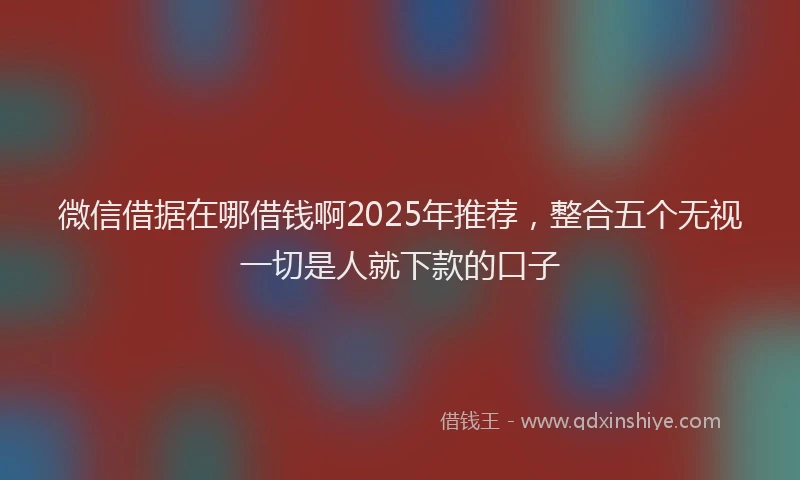 微信借据在哪借钱啊2025年推荐，整合五个无视一切是人就下款的口子