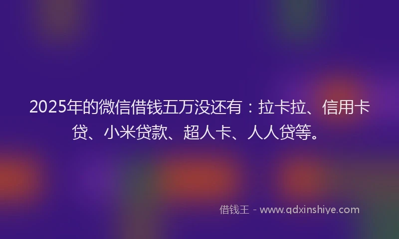 2025年的微信借钱五万没还有：拉卡拉、信用卡贷、小米贷款、超人卡、人人贷等。
