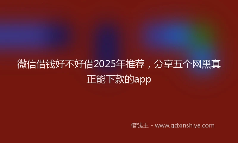 微信借钱好不好借2025年推荐，分享五个网黑真正能下款的app