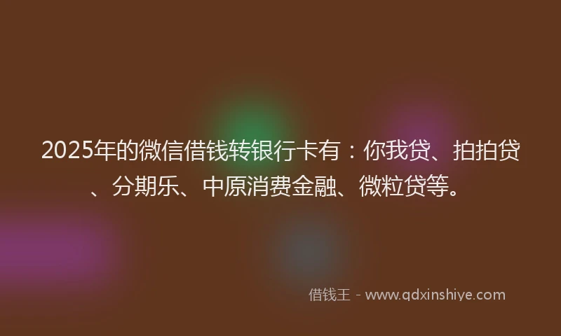 2025年的微信借钱转银行卡有：你我贷、拍拍贷、分期乐、中原消费金融、微粒贷等。